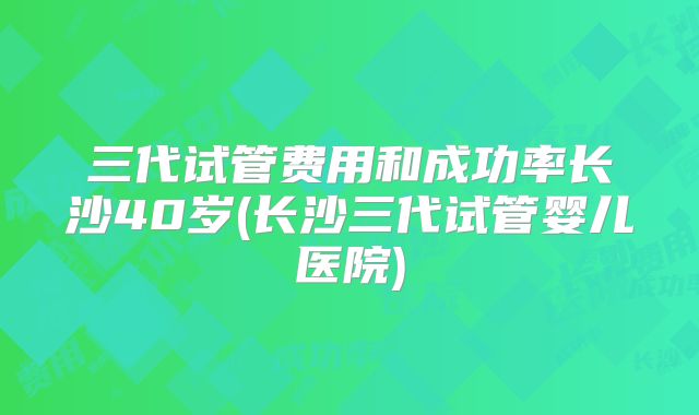 三代试管费用和成功率长沙40岁(长沙三代试管婴儿医院)