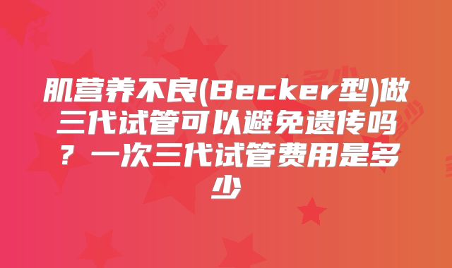 肌营养不良(Becker型)做三代试管可以避免遗传吗？一次三代试管费用是多少