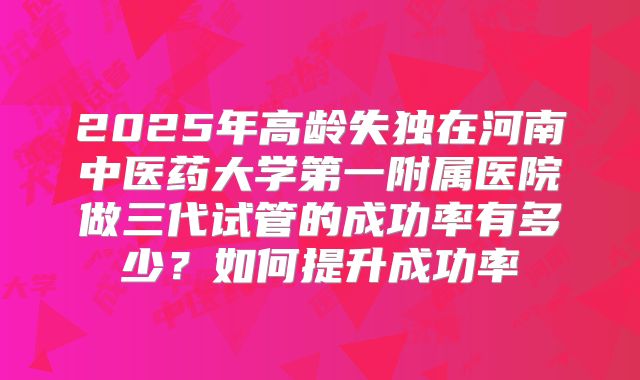 2025年高龄失独在河南中医药大学第一附属医院做三代试管的成功率有多少?如何提升成功率