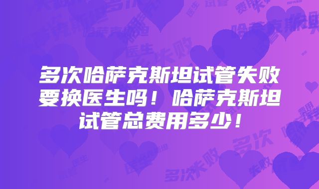 多次哈萨克斯坦试管失败要换医生吗！哈萨克斯坦试管总费用多少！