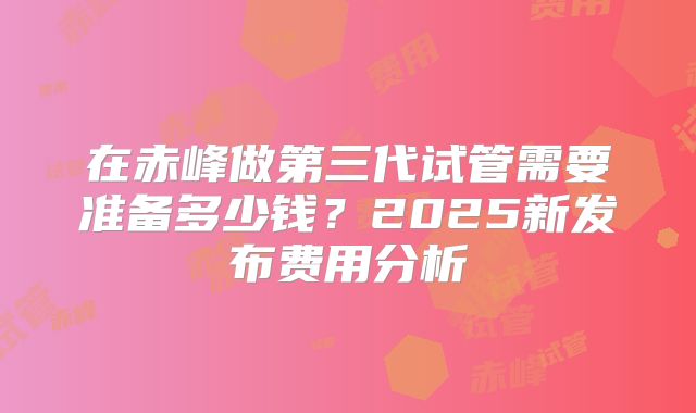 在赤峰做第三代试管需要准备多少钱？2025新发布费用分析