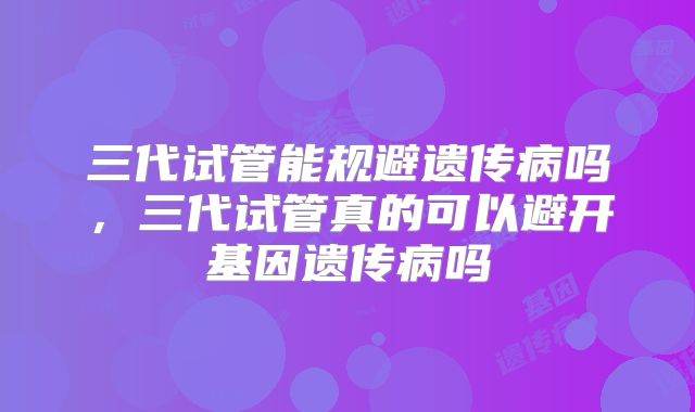 三代试管能规避遗传病吗，三代试管真的可以避开基因遗传病吗
