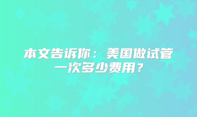 本文告诉你：美国做试管一次多少费用？