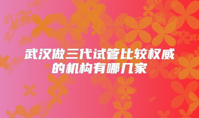 武汉做三代试管比较权威的机构有哪几家