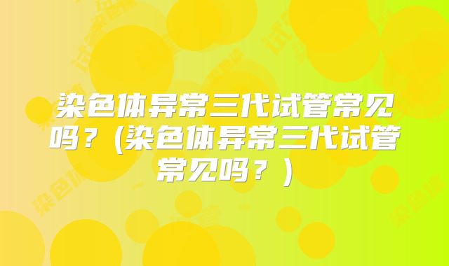 染色体异常三代试管常见吗?(染色体异常三代试管常见吗?)