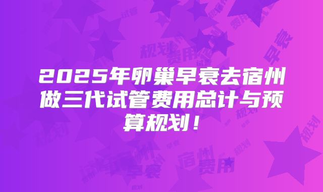 2025年卵巢早衰去宿州做三代试管费用总计与预算规划！