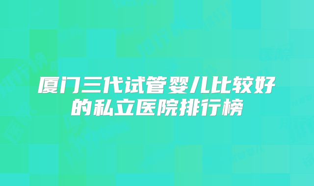 厦门三代试管婴儿比较好的私立医院排行榜