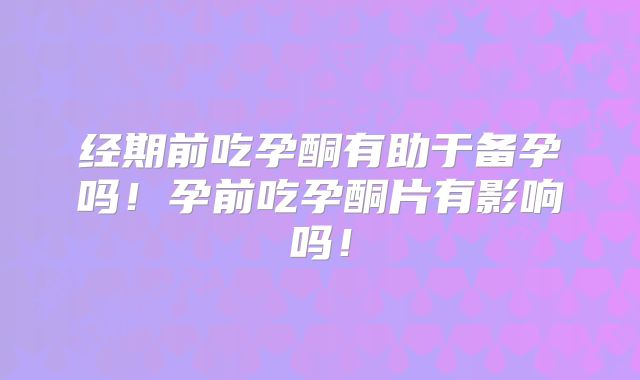 经期前吃孕酮有助于备孕吗！孕前吃孕酮片有影响吗！