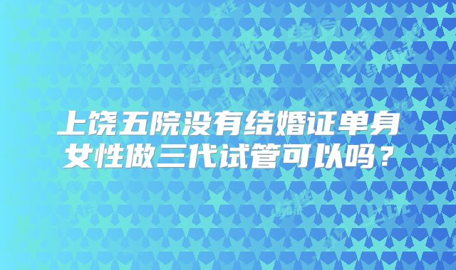 上饶五院没有结婚证单身女性做三代试管可以吗？