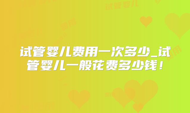 试管婴儿费用一次多少_试管婴儿一般花费多少钱！