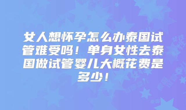 女人想怀孕怎么办泰国试管难受吗!单身女性去泰国做试管婴儿大概花费是多少!