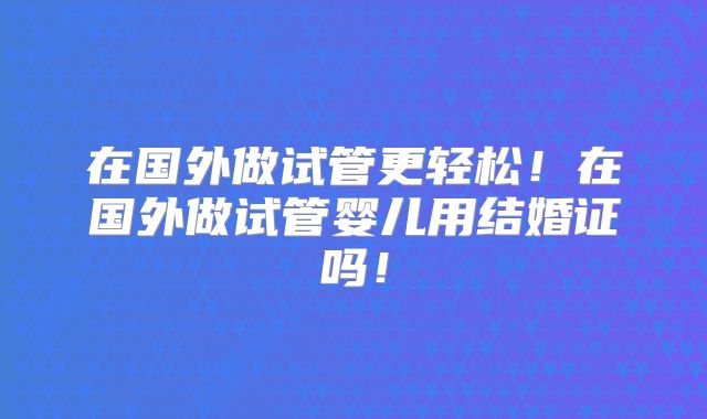 在国外做试管更轻松！在国外做试管婴儿用结婚证吗！