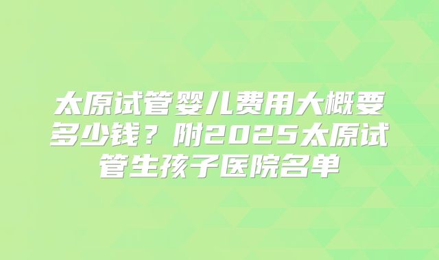 太原试管婴儿费用大概要多少钱？附2025太原试管生孩子医院名单