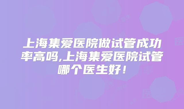 上海集爱医院做试管成功率高吗,上海集爱医院试管哪个医生好！