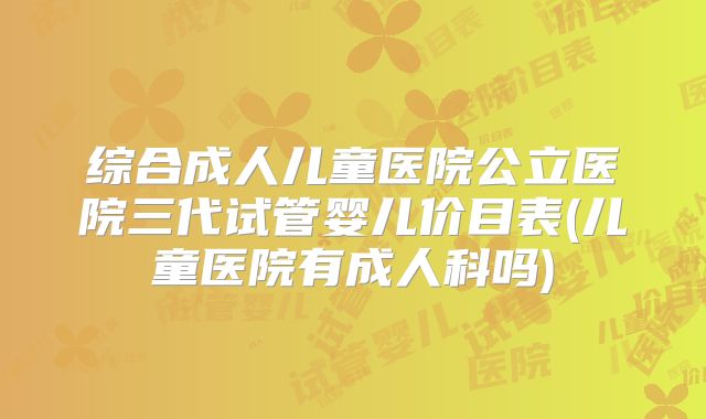 综合成人儿童医院公立医院三代试管婴儿价目表(儿童医院有成人科吗)