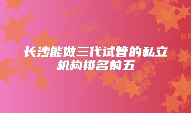 长沙能做三代试管的私立机构排名前五