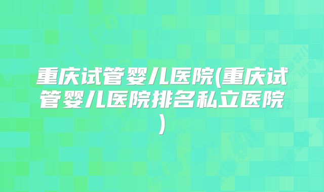 重庆试管婴儿医院(重庆试管婴儿医院排名私立医院)