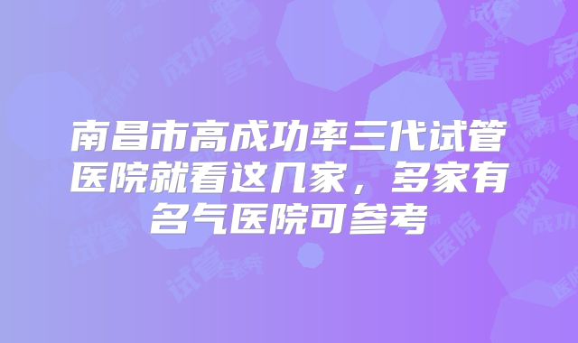 南昌市高成功率三代试管医院就看这几家,多家有名气医院可参考