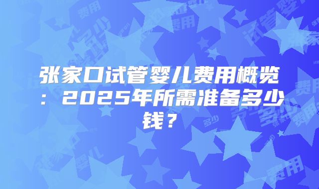 张家口试管婴儿费用概览:2025年所需准备多少钱?