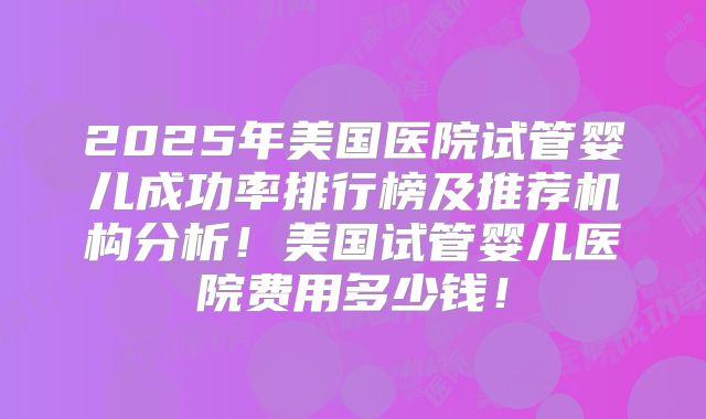 2025年美国医院试管婴儿成功率排行榜及推荐机构分析！美国试管婴儿医院费用多少钱！
