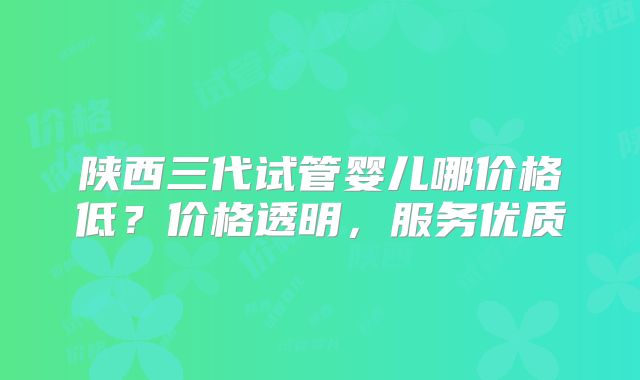 陕西三代试管婴儿哪价格低？价格透明，服务优质