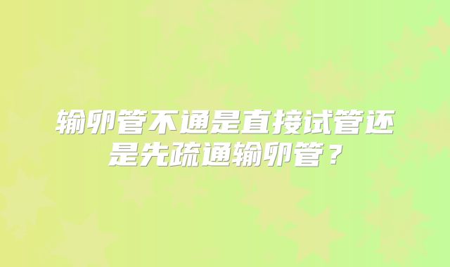 输卵管不通是直接试管还是先疏通输卵管？
