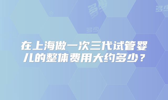 在上海做一次三代试管婴儿的整体费用大约多少?