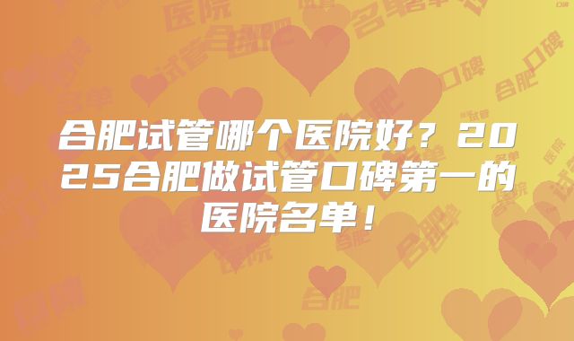 合肥试管哪个医院好?2025合肥做试管口碑第一的医院名单!