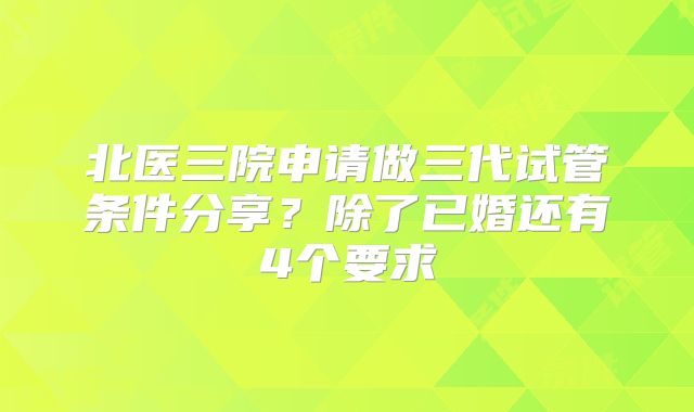 北医三院申请做三代试管条件分享？除了已婚还有4个要求