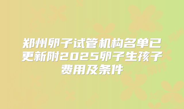 郑州卵子试管机构名单已更新附2025卵子生孩子费用及条件