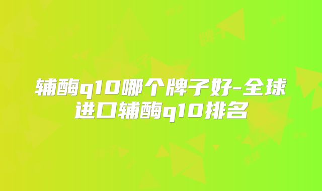 辅酶q10哪个牌子好-全球进口辅酶q10排名