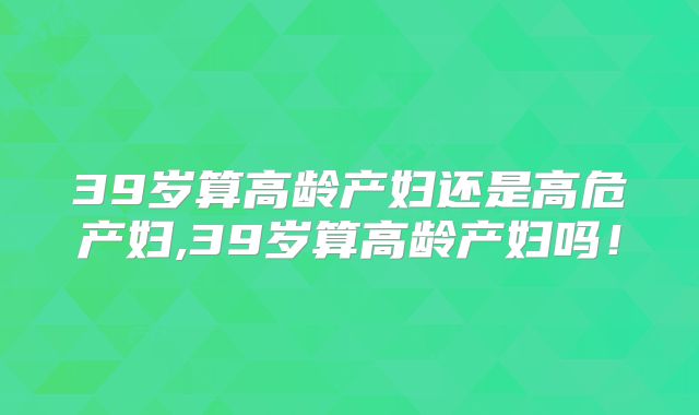 39岁算高龄产妇还是高危产妇,39岁算高龄产妇吗！