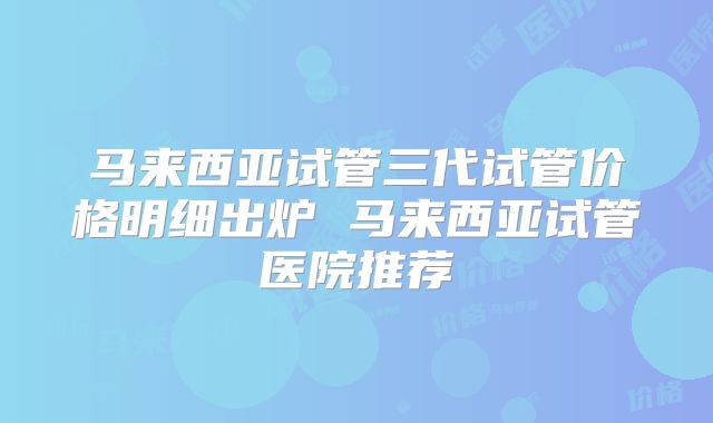 马来西亚试管三代试管价格明细出炉 马来西亚试管医院推荐