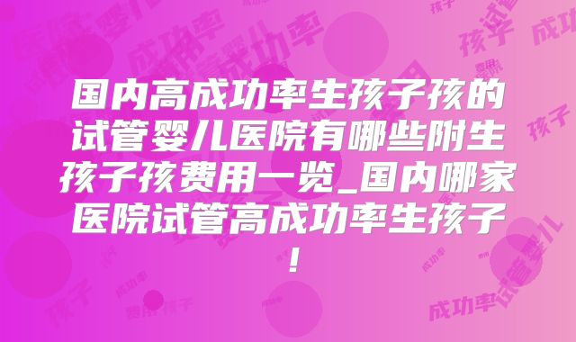 国内高成功率生孩子孩的试管婴儿医院有哪些附生孩子孩费用一览_国内哪家医院试管高成功率生孩子!