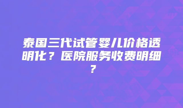 泰国三代试管婴儿价格透明化？医院服务收费明细？