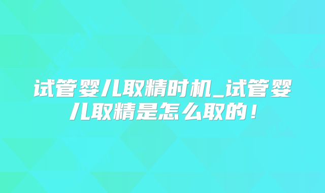 试管婴儿取精时机_试管婴儿取精是怎么取的!