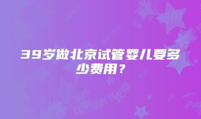 39岁做北京试管婴儿要多少费用？