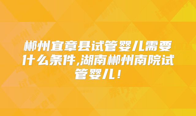 郴州宜章县试管婴儿需要什么条件,湖南郴州南院试管婴儿！