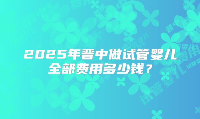 2025年晋中做试管婴儿全部费用多少钱?