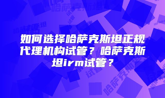 如何选择哈萨克斯坦正规代理机构试管？哈萨克斯坦irm试管？