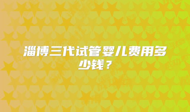 淄博三代试管婴儿费用多少钱？