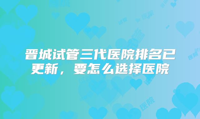 晋城试管三代医院排名已更新,要怎么选择医院