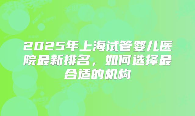 2025年上海试管婴儿医院最新排名，如何选择最合适的机构