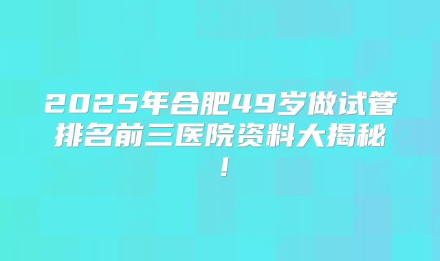 2025年合肥49岁做试管排名前三医院资料大揭秘!