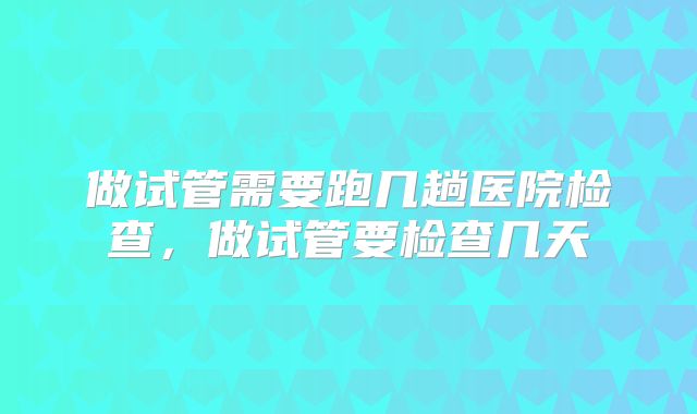做试管需要跑几趟医院检查，做试管要检查几天
