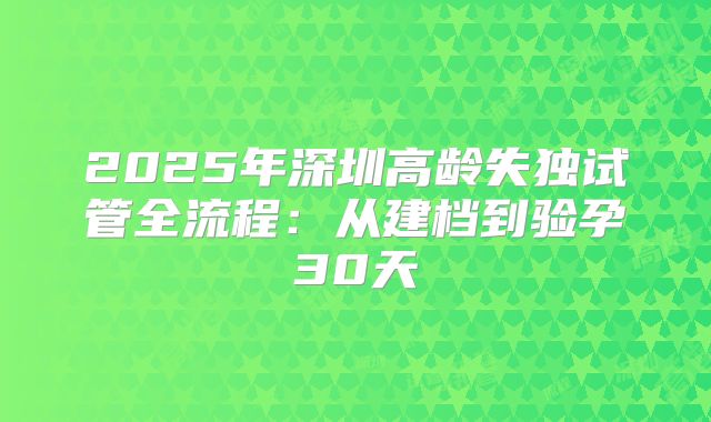 2025年深圳高龄失独试管全流程：从建档到验孕30天