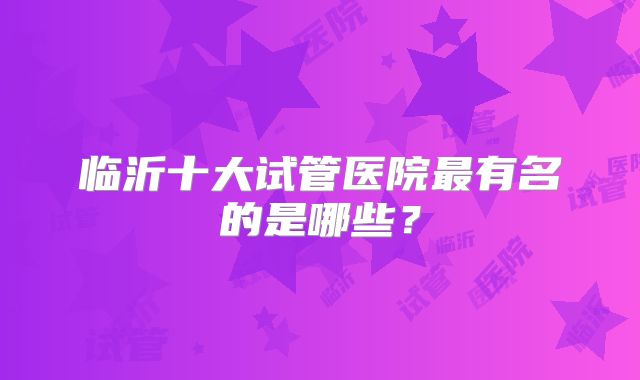 临沂十大试管医院最有名的是哪些？