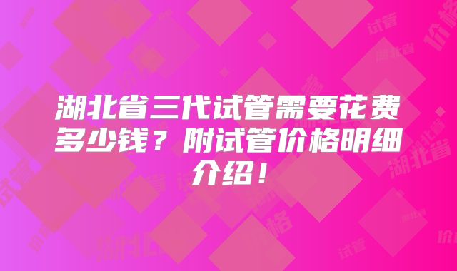湖北省三代试管需要花费多少钱？附试管价格明细介绍！