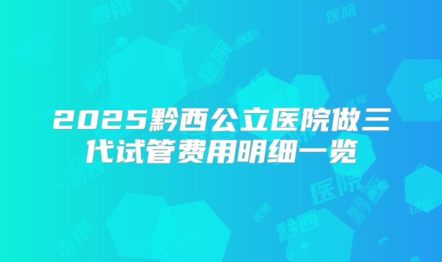 2025黔西公立医院做三代试管费用明细一览