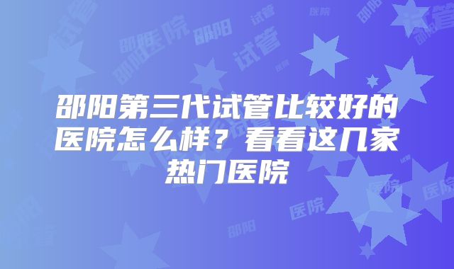 邵阳第三代试管比较好的医院怎么样？看看这几家热门医院
